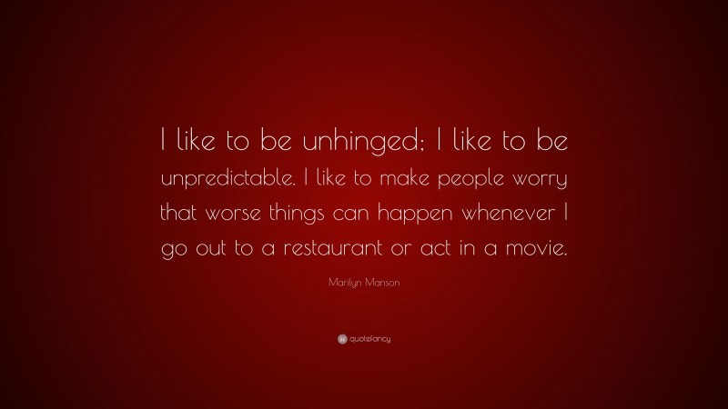 Marilyn Manson Quote: “I like to be unhinged; I like to be unpredictable. I like to make people worry that worse things can happen whenever I go out to a restaurant or act in a movie.”