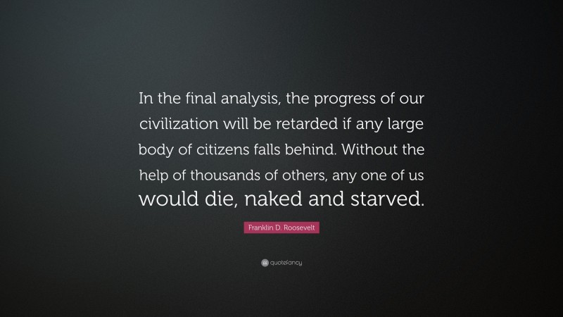 Franklin D. Roosevelt Quote: “In the final analysis, the progress of our civilization will be retarded if any large body of citizens falls behind. Without the help of thousands of others, any one of us would die, naked and starved.”