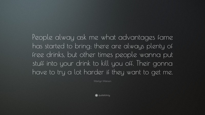 Marilyn Manson Quote: “People alway ask me what advantages fame has started to bring; there are always plenty of free drinks, but other times people wanna put stuff into your drink to kill you off. Their gonna have to try a lot harder if they want to get me.”