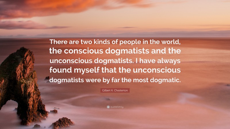 Gilbert K. Chesterton Quote: “There are two kinds of people in the world, the conscious dogmatists and the unconscious dogmatists. I have always found myself that the unconscious dogmatists were by far the most dogmatic.”