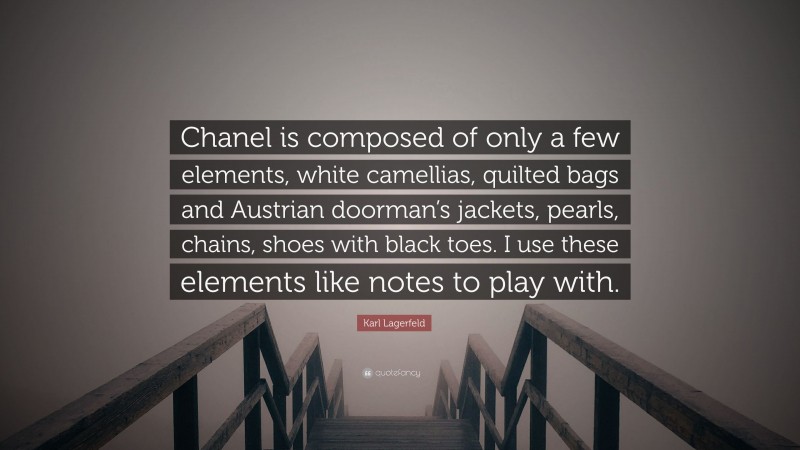 Karl Lagerfeld Quote: “Chanel is composed of only a few elements, white camellias, quilted bags and Austrian doorman’s jackets, pearls, chains, shoes with black toes. I use these elements like notes to play with.”