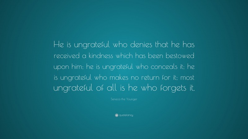Seneca the Younger Quote: “He is ungrateful who denies that he has received a kindness which has been bestowed upon him; he is ungrateful who conceals it; he is ungrateful who makes no return for it; most ungrateful of all is he who forgets it.”