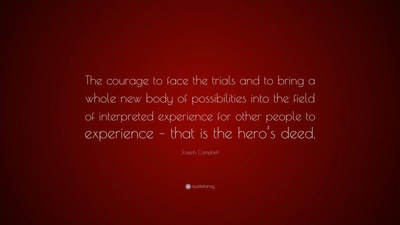 Joseph Campbell Quote: “The courage to face the trials and to bring a whole new body of possibilities into the field of interpreted experience for other people to experience – that is the hero’s deed.”