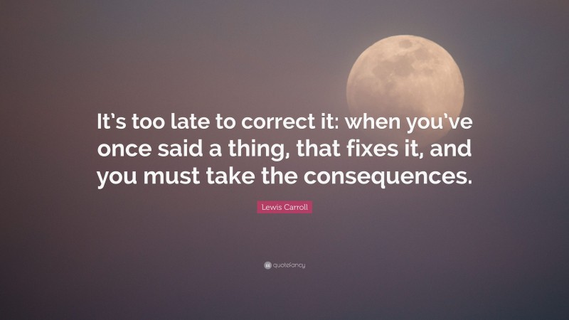 Lewis Carroll Quote: “It’s too late to correct it: when you’ve once said a thing, that fixes it, and you must take the consequences.”