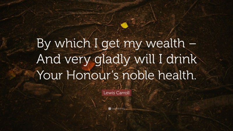 Lewis Carroll Quote: “By which I get my wealth – And very gladly will I drink Your Honour’s noble health.”
