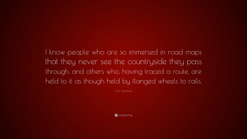 John Steinbeck Quote: “I know people who are so immersed in road maps that they never see the countryside they pass through, and others who, having traced a route, are held to it as though held by flanged wheels to rails.”