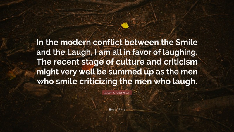 Gilbert K. Chesterton Quote: “In the modern conflict between the Smile and the Laugh, I am all in favor of laughing. The recent stage of culture and criticism might very well be summed up as the men who smile criticizing the men who laugh.”