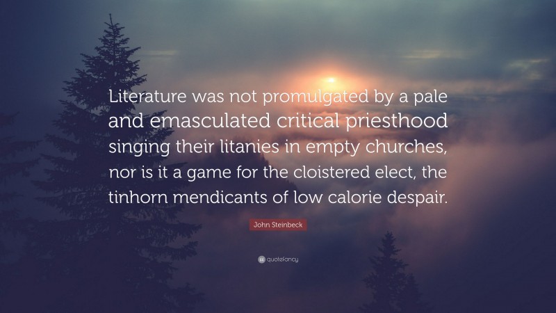 John Steinbeck Quote: “Literature was not promulgated by a pale and emasculated critical priesthood singing their litanies in empty churches, nor is it a game for the cloistered elect, the tinhorn mendicants of low calorie despair.”