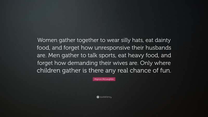 Mignon McLaughlin Quote: “Women gather together to wear silly hats, eat dainty food, and forget how unresponsive their husbands are. Men gather to talk sports, eat heavy food, and forget how demanding their wives are. Only where children gather is there any real chance of fun.”