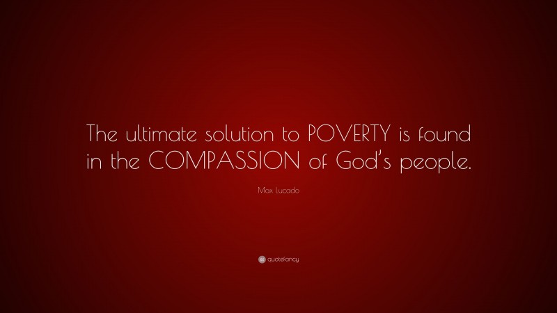 Max Lucado Quote: “The ultimate solution to POVERTY is found in the COMPASSION of God’s people.”