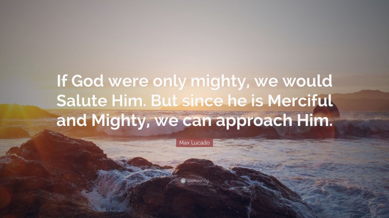 Max Lucado Quote: “If God were only mighty, we would Salute Him. But since he is Merciful and Mighty, we can approach Him.”