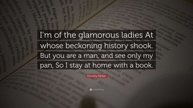 Dorothy Parker Quote: “I’m of the glamorous ladies At whose beckoning history shook. But you are a man, and see only my pan, So I stay at home with a book.”