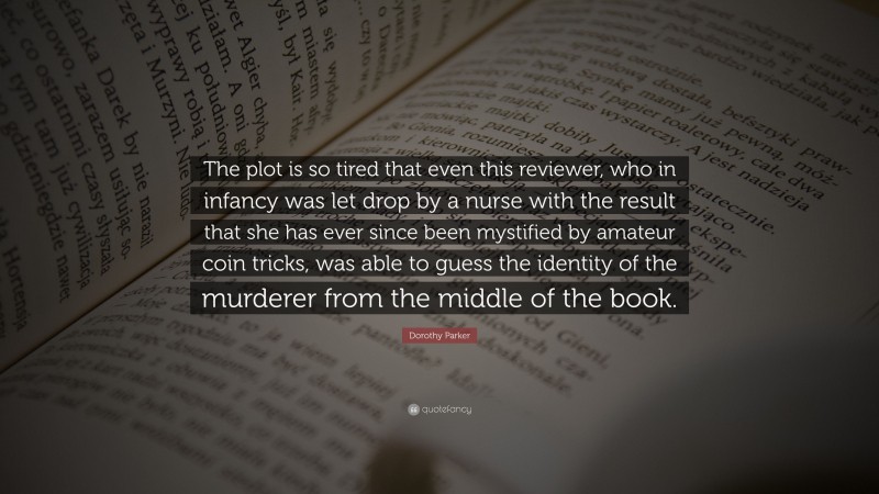 Dorothy Parker Quote: “The plot is so tired that even this reviewer, who in infancy was let drop by a nurse with the result that she has ever since been mystified by amateur coin tricks, was able to guess the identity of the murderer from the middle of the book.”