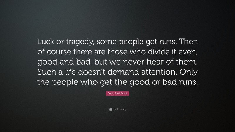 John Steinbeck Quote: “Luck or tragedy, some people get runs. Then of course there are those who divide it even, good and bad, but we never hear of them. Such a life doesn’t demand attention. Only the people who get the good or bad runs.”