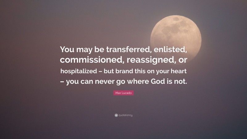 Max Lucado Quote: “You may be transferred, enlisted, commissioned, reassigned, or hospitalized – but brand this on your heart – you can never go where God is not.”