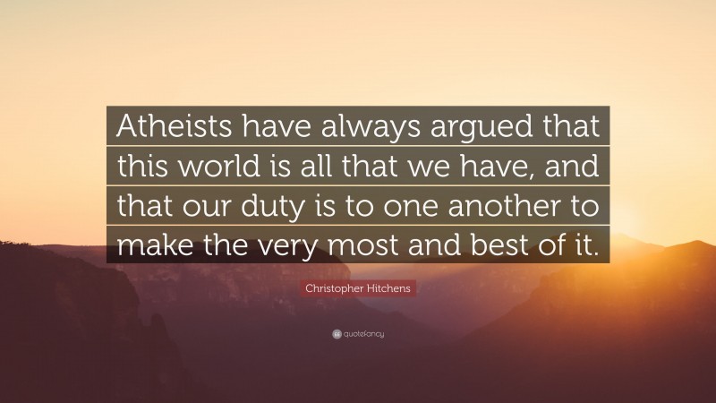 Christopher Hitchens Quote: “Atheists have always argued that this world is all that we have, and that our duty is to one another to make the very most and best of it.”
