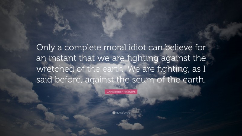Christopher Hitchens Quote: “Only a complete moral idiot can believe for an instant that we are fighting against the wretched of the earth. We are fighting, as I said before, against the scum of the earth.”