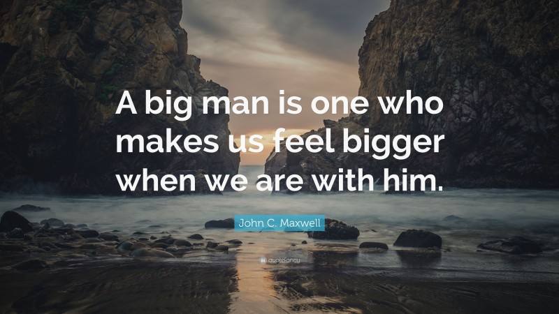 John C. Maxwell Quote: “A big man is one who makes us feel bigger when we are with him.”