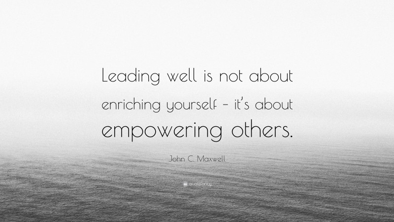 John C. Maxwell Quote: “Leading well is not about enriching yourself – it’s about empowering others.”