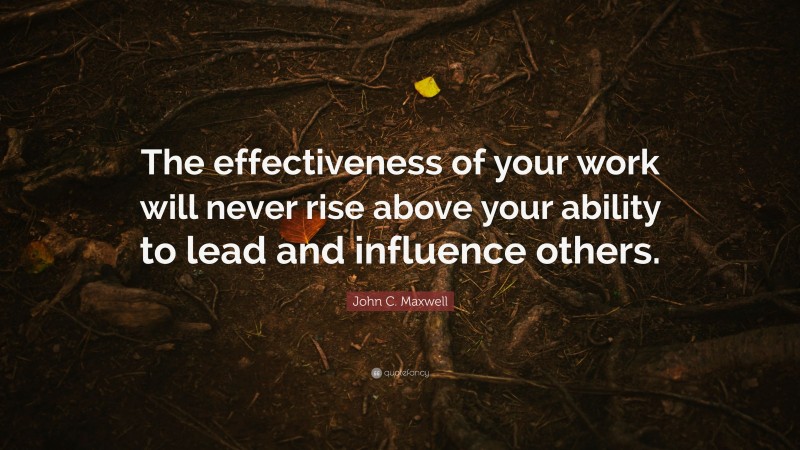 John C. Maxwell Quote: “The effectiveness of your work will never rise above your ability to lead and influence others.”