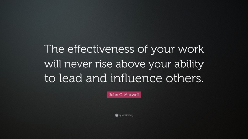 John C. Maxwell Quote: “The effectiveness of your work will never rise above your ability to lead and influence others.”