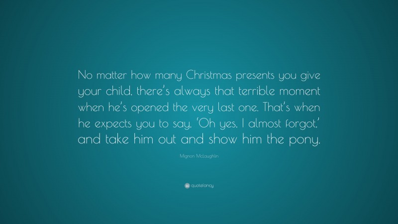 Mignon McLaughlin Quote: “No matter how many Christmas presents you give your child, there’s always that terrible moment when he’s opened the very last one. That’s when he expects you to say, ‘Oh yes, I almost forgot,’ and take him out and show him the pony.”