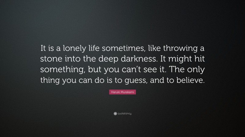 Haruki Murakami Quote: “It is a lonely life sometimes, like throwing a stone into the deep darkness. It might hit something, but you can’t see it. The only thing you can do is to guess, and to believe.”