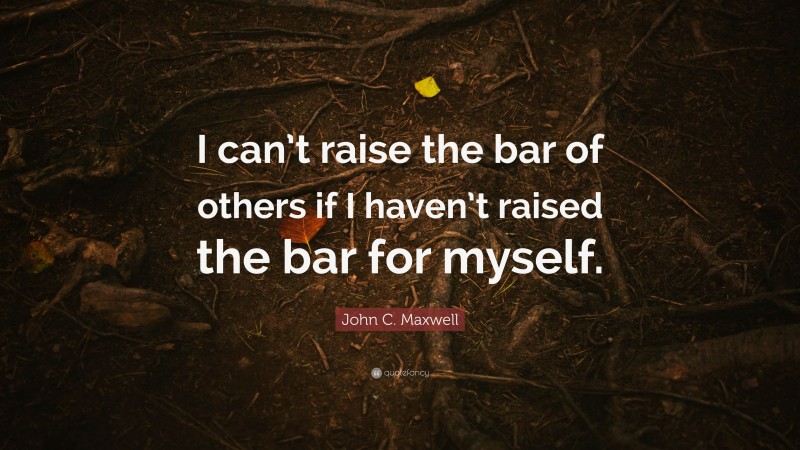 John C. Maxwell Quote: “I can’t raise the bar of others if I haven’t raised the bar for myself.”