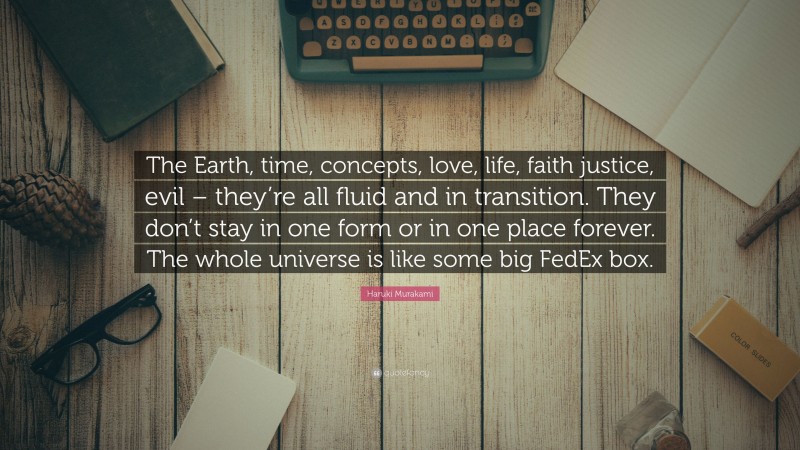 Haruki Murakami Quote: “The Earth, time, concepts, love, life, faith justice, evil – they’re all fluid and in transition. They don’t stay in one form or in one place forever. The whole universe is like some big FedEx box.”
