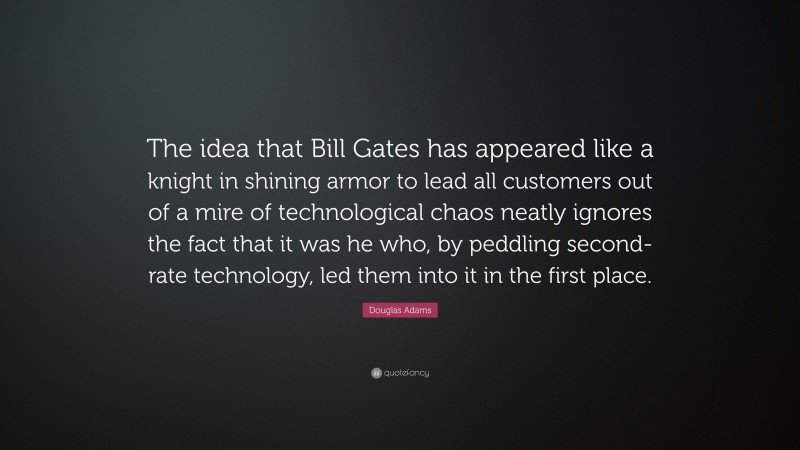 Douglas Adams Quote: “The idea that Bill Gates has appeared like a knight in shining armor to lead all customers out of a mire of technological chaos neatly ignores the fact that it was he who, by peddling second-rate technology, led them into it in the first place.”