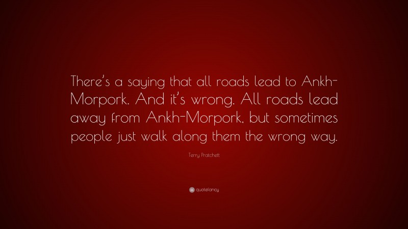 Terry Pratchett Quote: “There’s a saying that all roads lead to Ankh-Morpork. And it’s wrong. All roads lead away from Ankh-Morpork, but sometimes people just walk along them the wrong way.”