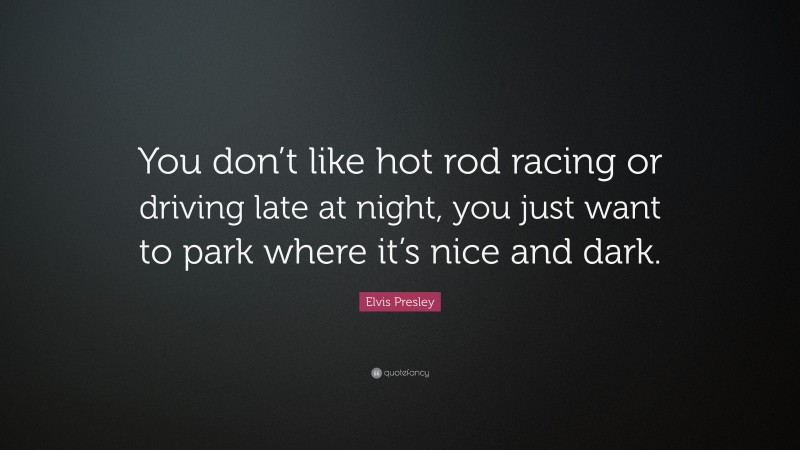 Elvis Presley Quote: “You don’t like hot rod racing or driving late at night, you just want to park where it’s nice and dark.”