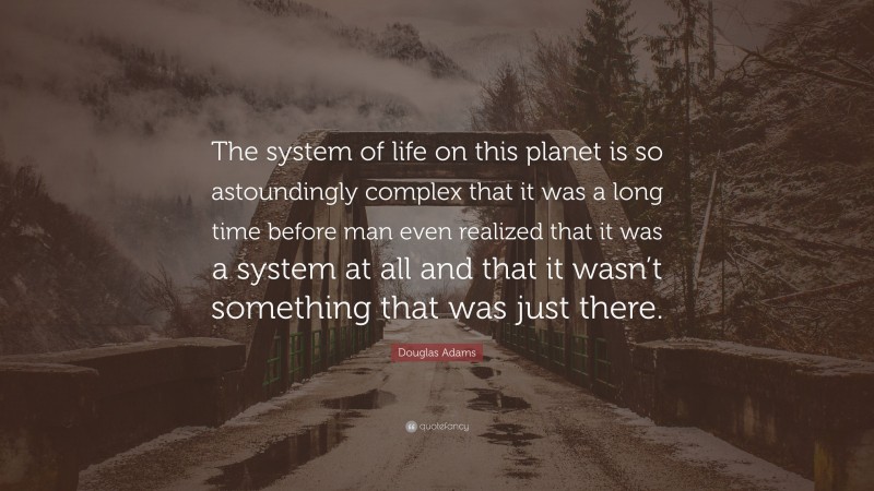 Douglas Adams Quote: “The system of life on this planet is so astoundingly complex that it was a long time before man even realized that it was a system at all and that it wasn’t something that was just there.”