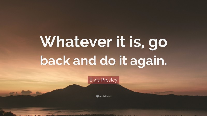 Elvis Presley Quote: “Whatever it is, go back and do it again.”