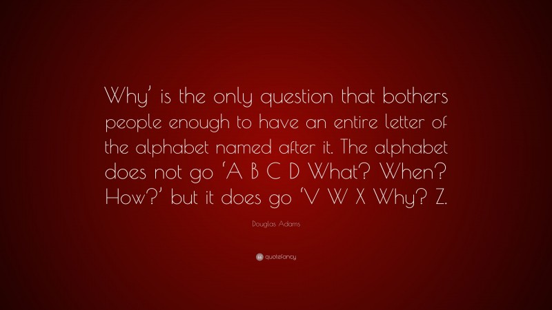 Douglas Adams Quote: “Why’ is the only question that bothers people enough to have an entire letter of the alphabet named after it. The alphabet does not go ‘A B C D What? When? How?’ but it does go ‘V W X Why? Z.”