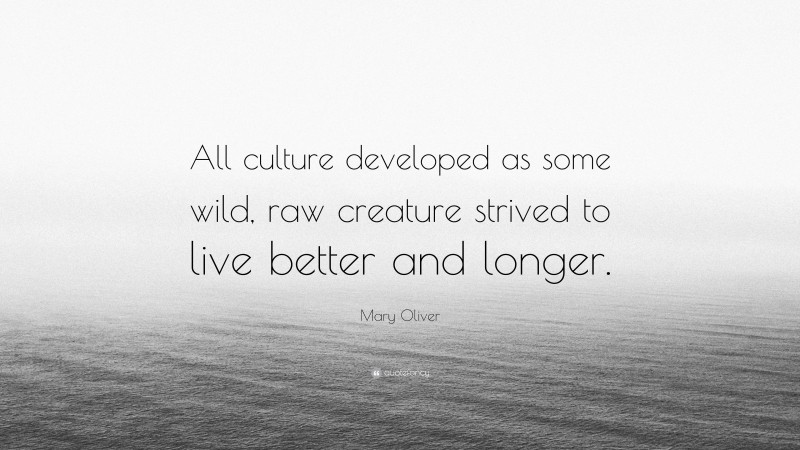 Mary Oliver Quote: “All culture developed as some wild, raw creature strived to live better and longer.”