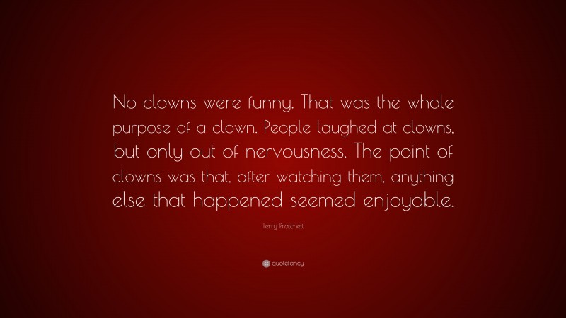 Terry Pratchett Quote: “No clowns were funny. That was the whole purpose of a clown. People laughed at clowns, but only out of nervousness. The point of clowns was that, after watching them, anything else that happened seemed enjoyable.”