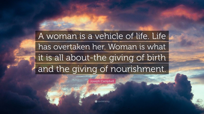 Joseph Campbell Quote: “A woman is a vehicle of life. Life has overtaken her. Woman is what it is all about-the giving of birth and the giving of nourishment.”