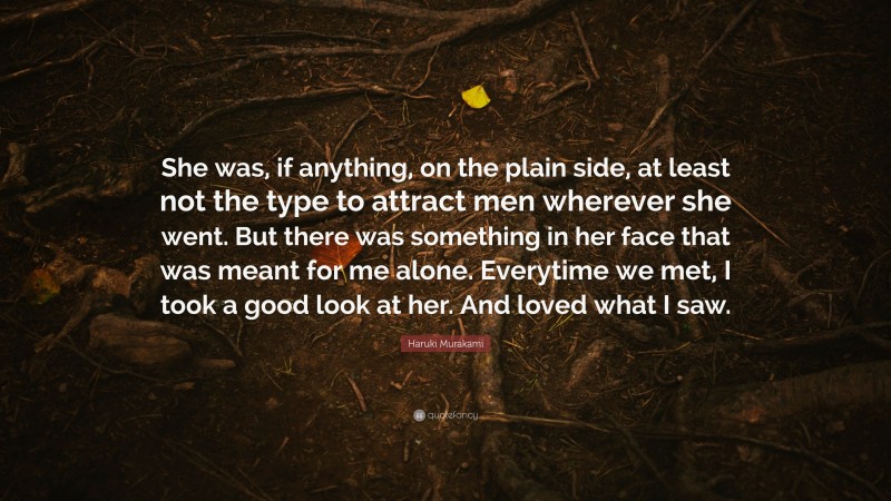 Haruki Murakami Quote: “She was, if anything, on the plain side, at least not the type to attract men wherever she went. But there was something in her face that was meant for me alone. Everytime we met, I took a good look at her. And loved what I saw.”