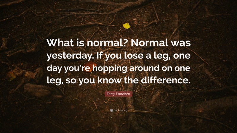 Terry Pratchett Quote: “What is normal? Normal was yesterday. If you lose a leg, one day you’re hopping around on one leg, so you know the difference.”