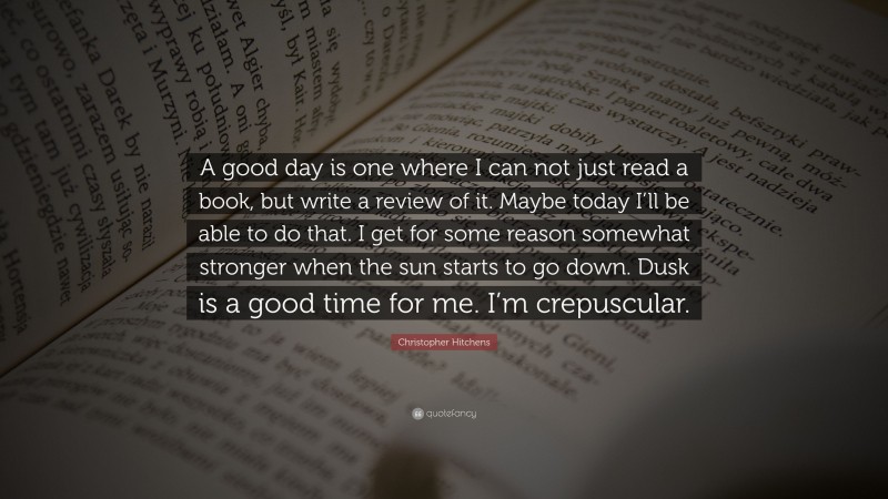 Christopher Hitchens Quote: “A good day is one where I can not just read a book, but write a review of it. Maybe today I’ll be able to do that. I get for some reason somewhat stronger when the sun starts to go down. Dusk is a good time for me. I’m crepuscular.”