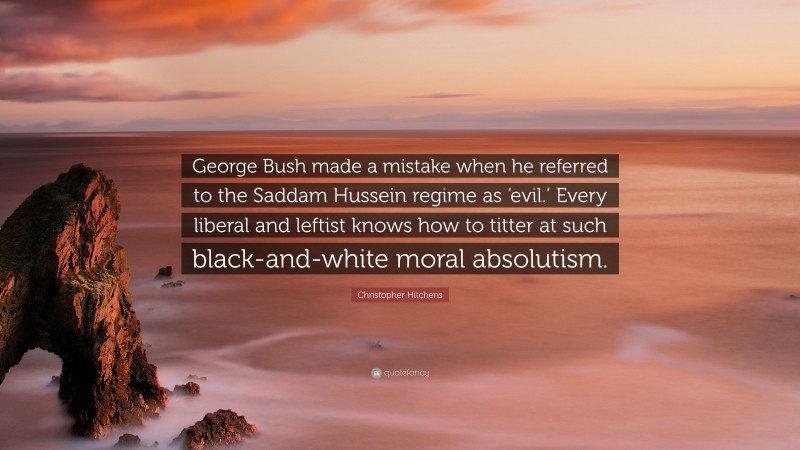 Christopher Hitchens Quote: “George Bush made a mistake when he referred to the Saddam Hussein regime as ‘evil.’ Every liberal and leftist knows how to titter at such black-and-white moral absolutism.”