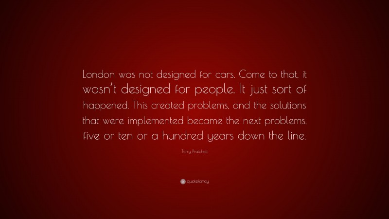 Terry Pratchett Quote: “London was not designed for cars. Come to that, it wasn’t designed for people. It just sort of happened. This created problems, and the solutions that were implemented became the next problems, five or ten or a hundred years down the line.”