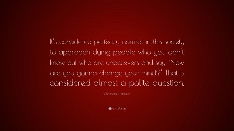 Christopher Hitchens Quote: “It’s considered perfectly normal in this society to approach dying people who you don’t know but who are unbelievers and say, ‘Now are you gonna change your mind?’ That is considered almost a polite question.”