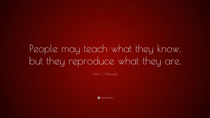 John C. Maxwell Quote: “People may teach what they know, but they reproduce what they are.”