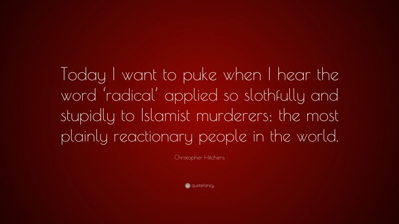 Christopher Hitchens Quote: “Today I want to puke when I hear the word ‘radical’ applied so slothfully and stupidly to Islamist murderers; the most plainly reactionary people in the world.”