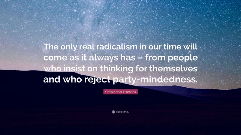 Christopher Hitchens Quote: “The only real radicalism in our time will come as it always has – from people who insist on thinking for themselves and who reject party-mindedness.”