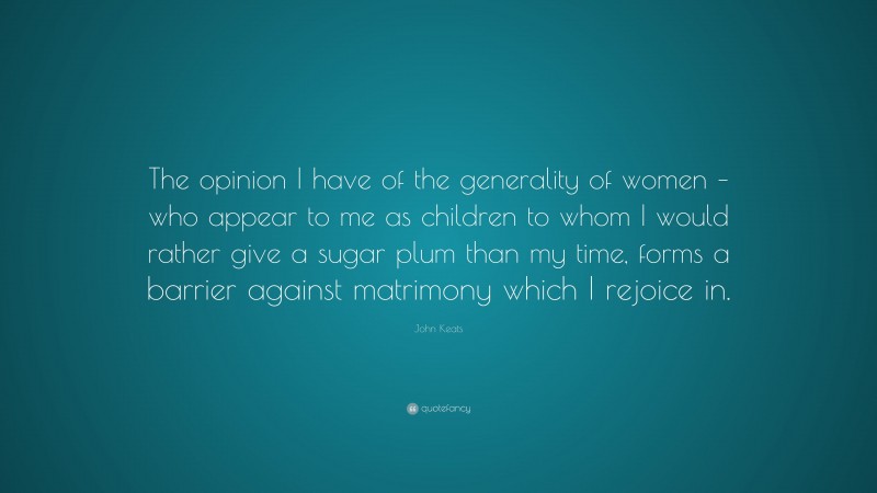John Keats Quote: “The opinion I have of the generality of women – who appear to me as children to whom I would rather give a sugar plum than my time, forms a barrier against matrimony which I rejoice in.”