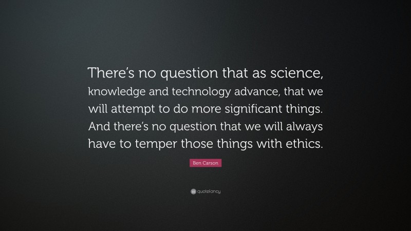 Ben Carson Quote: “There’s no question that as science, knowledge and technology advance, that we will attempt to do more significant things. And there’s no question that we will always have to temper those things with ethics.”