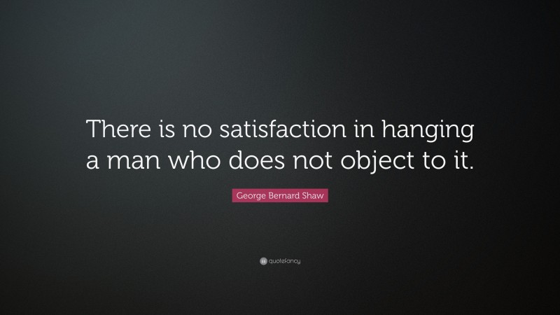 George Bernard Shaw Quote: “There is no satisfaction in hanging a man who does not object to it.”